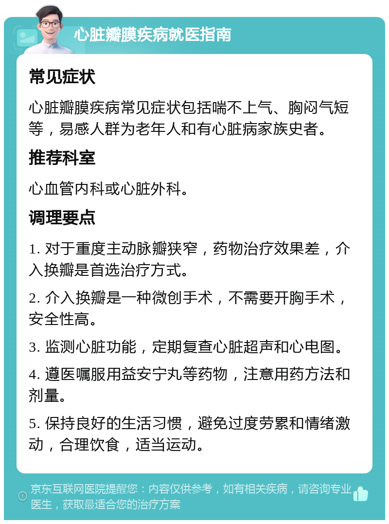 心脏瓣膜疾病就医指南 常见症状 心脏瓣膜疾病常见症状包括喘不上气、胸闷气短等，易感人群为老年人和有心脏病家族史者。 推荐科室 心血管内科或心脏外科。 调理要点 1. 对于重度主动脉瓣狭窄，药物治疗效果差，介入换瓣是首选治疗方式。 2. 介入换瓣是一种微创手术，不需要开胸手术，安全性高。 3. 监测心脏功能，定期复查心脏超声和心电图。 4. 遵医嘱服用益安宁丸等药物，注意用药方法和剂量。 5. 保持良好的生活习惯，避免过度劳累和情绪激动，合理饮食，适当运动。