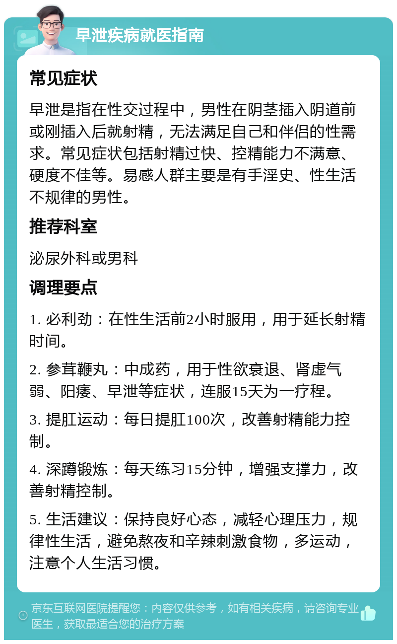 早泄疾病就医指南 常见症状 早泄是指在性交过程中，男性在阴茎插入阴道前或刚插入后就射精，无法满足自己和伴侣的性需求。常见症状包括射精过快、控精能力不满意、硬度不佳等。易感人群主要是有手淫史、性生活不规律的男性。 推荐科室 泌尿外科或男科 调理要点 1. 必利劲：在性生活前2小时服用，用于延长射精时间。 2. 参茸鞭丸：中成药，用于性欲衰退、肾虚气弱、阳痿、早泄等症状，连服15天为一疗程。 3. 提肛运动：每日提肛100次，改善射精能力控制。 4. 深蹲锻炼：每天练习15分钟，增强支撑力，改善射精控制。 5. 生活建议：保持良好心态，减轻心理压力，规律性生活，避免熬夜和辛辣刺激食物，多运动，注意个人生活习惯。