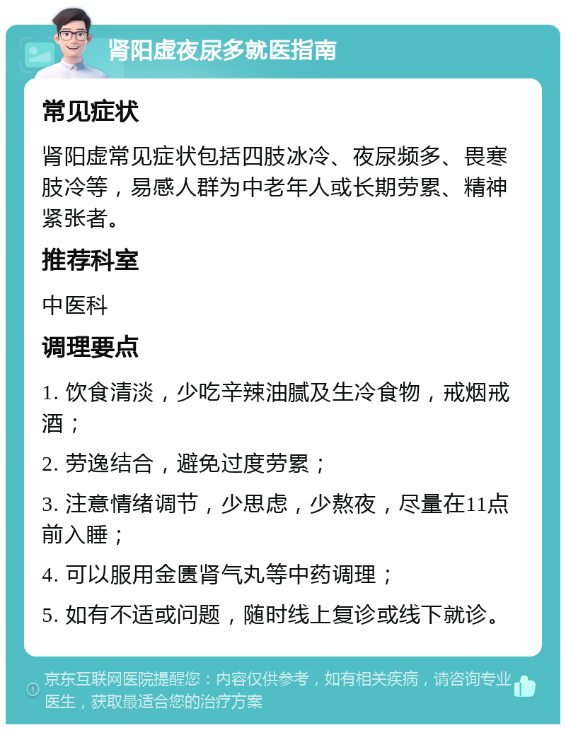 肾阳虚夜尿多就医指南 常见症状 肾阳虚常见症状包括四肢冰冷、夜尿频多、畏寒肢冷等，易感人群为中老年人或长期劳累、精神紧张者。 推荐科室 中医科 调理要点 1. 饮食清淡，少吃辛辣油腻及生冷食物，戒烟戒酒； 2. 劳逸结合，避免过度劳累； 3. 注意情绪调节，少思虑，少熬夜，尽量在11点前入睡； 4. 可以服用金匮肾气丸等中药调理； 5. 如有不适或问题，随时线上复诊或线下就诊。