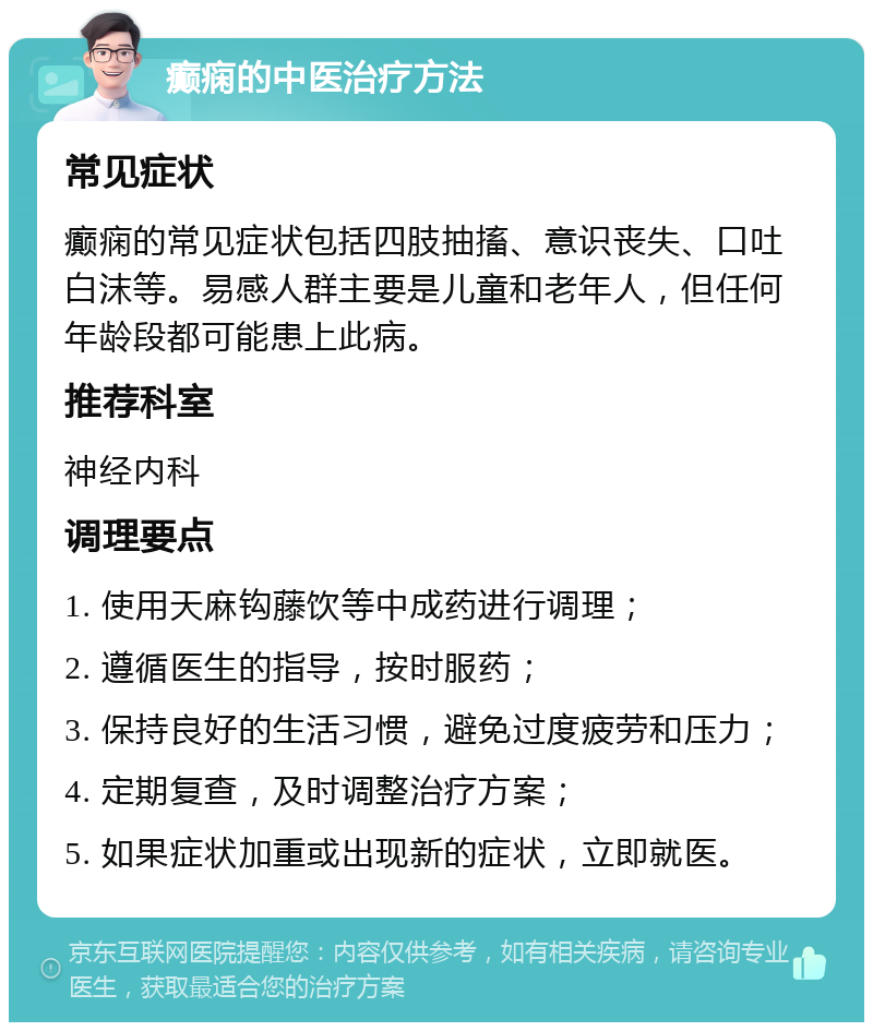 癫痫的中医治疗方法 常见症状 癫痫的常见症状包括四肢抽搐、意识丧失、口吐白沫等。易感人群主要是儿童和老年人，但任何年龄段都可能患上此病。 推荐科室 神经内科 调理要点 1. 使用天麻钩藤饮等中成药进行调理； 2. 遵循医生的指导，按时服药； 3. 保持良好的生活习惯，避免过度疲劳和压力； 4. 定期复查，及时调整治疗方案； 5. 如果症状加重或出现新的症状，立即就医。