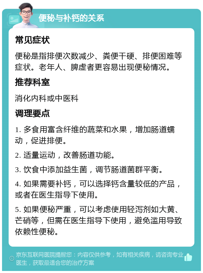 便秘与补钙的关系 常见症状 便秘是指排便次数减少、粪便干硬、排便困难等症状。老年人、脾虚者更容易出现便秘情况。 推荐科室 消化内科或中医科 调理要点 1. 多食用富含纤维的蔬菜和水果，增加肠道蠕动，促进排便。 2. 适量运动，改善肠道功能。 3. 饮食中添加益生菌，调节肠道菌群平衡。 4. 如果需要补钙，可以选择钙含量较低的产品，或者在医生指导下使用。 5. 如果便秘严重，可以考虑使用轻泻剂如大黄、芒硝等，但需在医生指导下使用，避免滥用导致依赖性便秘。