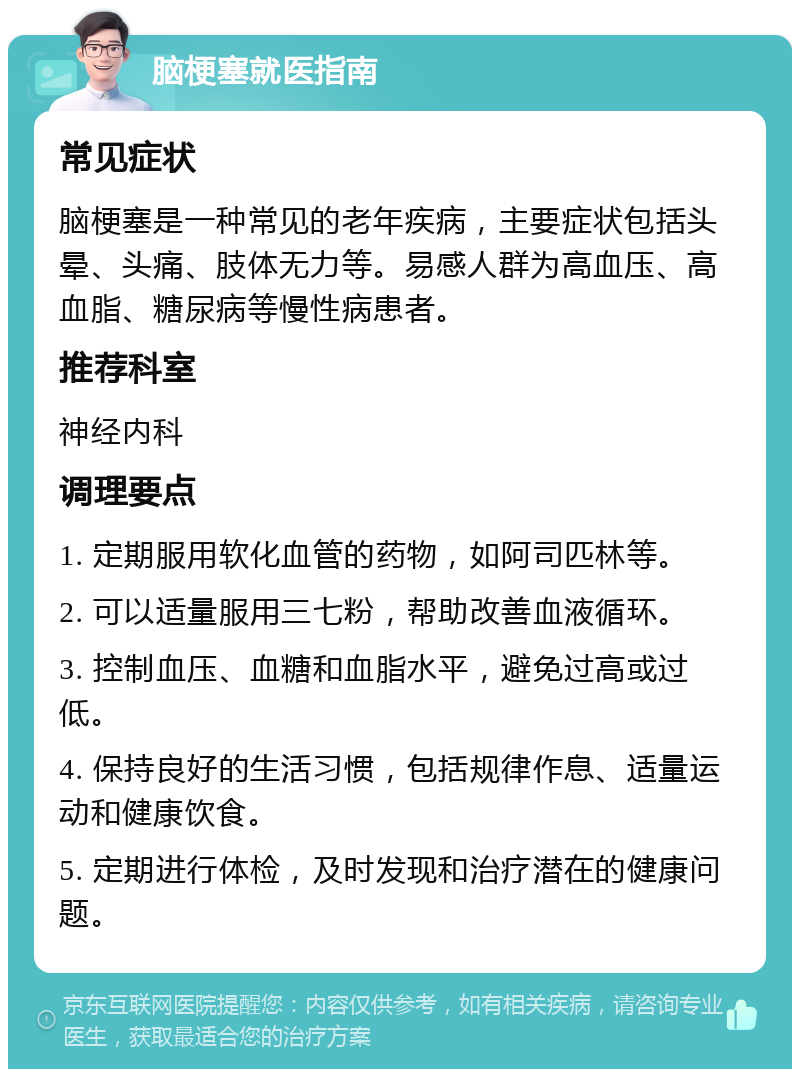 脑梗塞就医指南 常见症状 脑梗塞是一种常见的老年疾病，主要症状包括头晕、头痛、肢体无力等。易感人群为高血压、高血脂、糖尿病等慢性病患者。 推荐科室 神经内科 调理要点 1. 定期服用软化血管的药物，如阿司匹林等。 2. 可以适量服用三七粉，帮助改善血液循环。 3. 控制血压、血糖和血脂水平，避免过高或过低。 4. 保持良好的生活习惯，包括规律作息、适量运动和健康饮食。 5. 定期进行体检，及时发现和治疗潜在的健康问题。