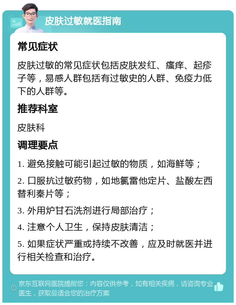 皮肤过敏就医指南 常见症状 皮肤过敏的常见症状包括皮肤发红、瘙痒、起疹子等，易感人群包括有过敏史的人群、免疫力低下的人群等。 推荐科室 皮肤科 调理要点 1. 避免接触可能引起过敏的物质，如海鲜等； 2. 口服抗过敏药物，如地氯雷他定片、盐酸左西替利秦片等； 3. 外用炉甘石洗剂进行局部治疗； 4. 注意个人卫生，保持皮肤清洁； 5. 如果症状严重或持续不改善，应及时就医并进行相关检查和治疗。