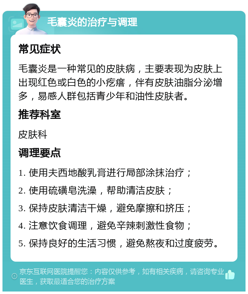 毛囊炎的治疗与调理 常见症状 毛囊炎是一种常见的皮肤病，主要表现为皮肤上出现红色或白色的小疙瘩，伴有皮肤油脂分泌增多，易感人群包括青少年和油性皮肤者。 推荐科室 皮肤科 调理要点 1. 使用夫西地酸乳膏进行局部涂抹治疗； 2. 使用硫磺皂洗澡，帮助清洁皮肤； 3. 保持皮肤清洁干燥，避免摩擦和挤压； 4. 注意饮食调理，避免辛辣刺激性食物； 5. 保持良好的生活习惯，避免熬夜和过度疲劳。