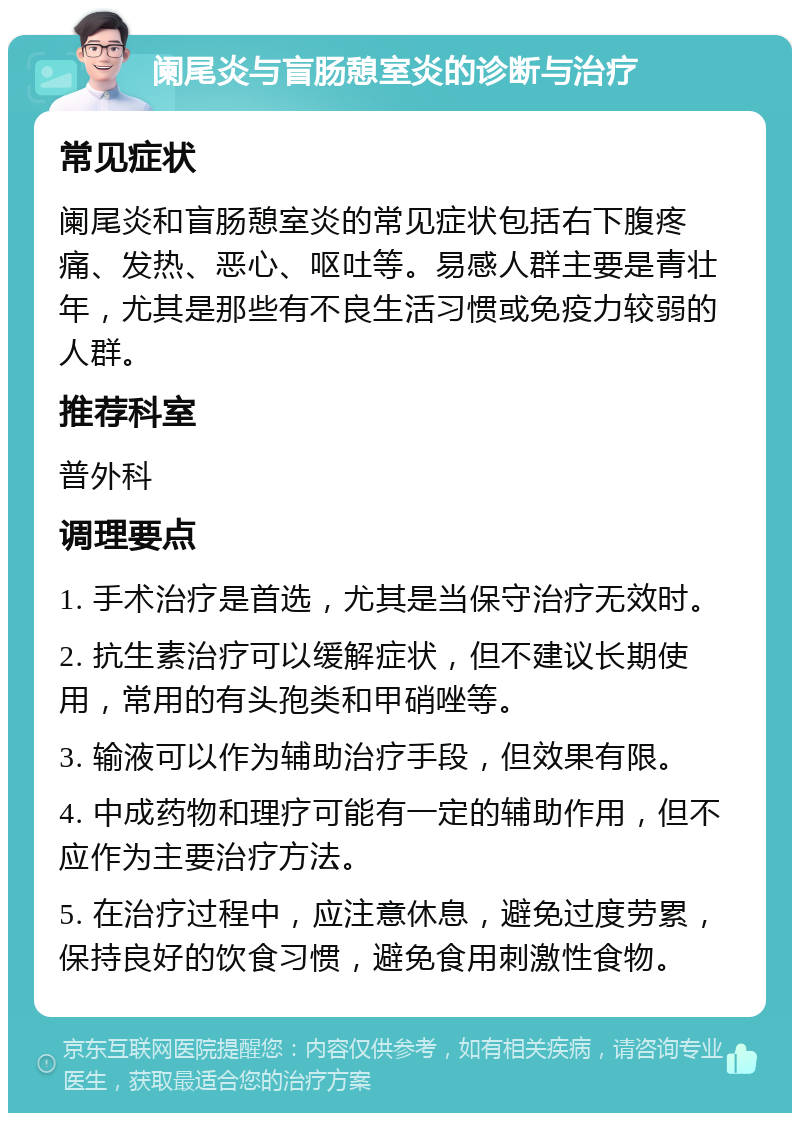 阑尾炎与盲肠憩室炎的诊断与治疗 常见症状 阑尾炎和盲肠憩室炎的常见症状包括右下腹疼痛、发热、恶心、呕吐等。易感人群主要是青壮年，尤其是那些有不良生活习惯或免疫力较弱的人群。 推荐科室 普外科 调理要点 1. 手术治疗是首选，尤其是当保守治疗无效时。 2. 抗生素治疗可以缓解症状，但不建议长期使用，常用的有头孢类和甲硝唑等。 3. 输液可以作为辅助治疗手段，但效果有限。 4. 中成药物和理疗可能有一定的辅助作用，但不应作为主要治疗方法。 5. 在治疗过程中，应注意休息，避免过度劳累，保持良好的饮食习惯，避免食用刺激性食物。