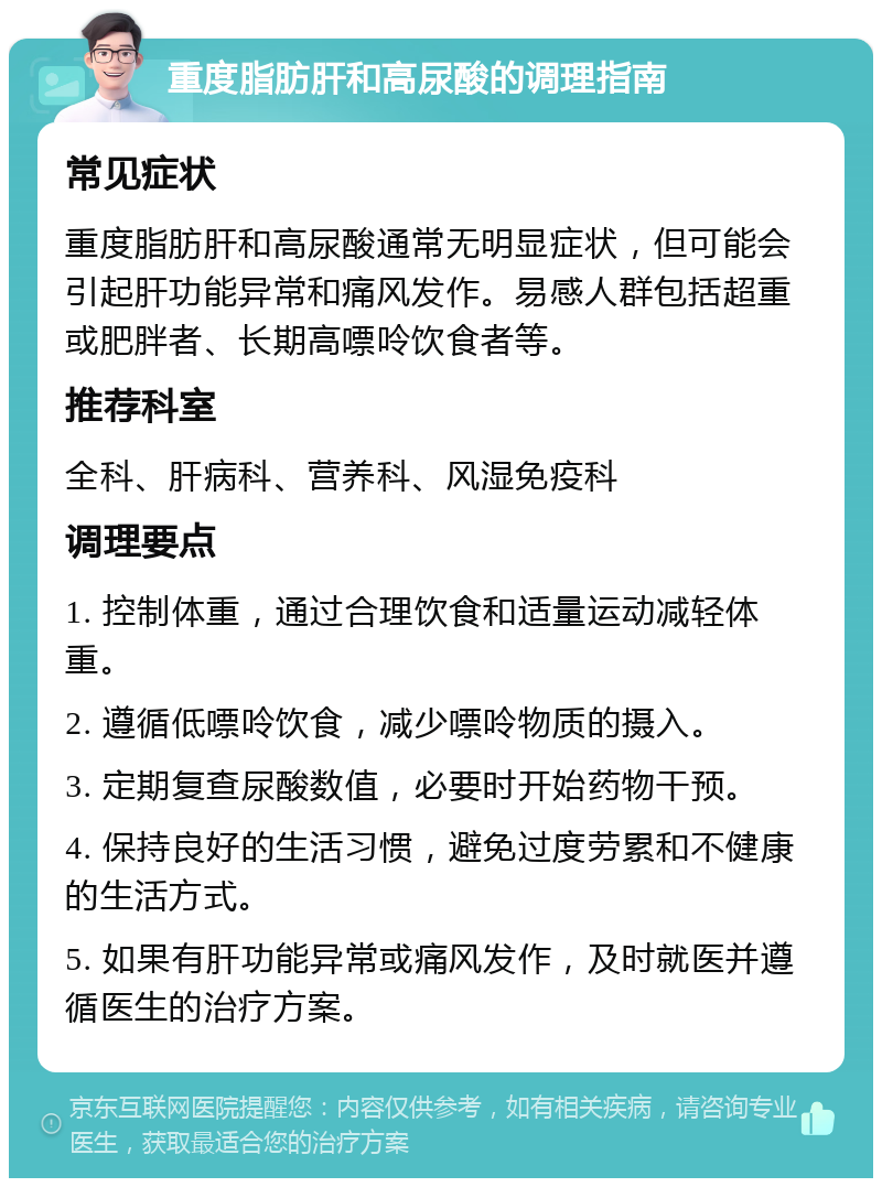 重度脂肪肝和高尿酸的调理指南 常见症状 重度脂肪肝和高尿酸通常无明显症状，但可能会引起肝功能异常和痛风发作。易感人群包括超重或肥胖者、长期高嘌呤饮食者等。 推荐科室 全科、肝病科、营养科、风湿免疫科 调理要点 1. 控制体重，通过合理饮食和适量运动减轻体重。 2. 遵循低嘌呤饮食，减少嘌呤物质的摄入。 3. 定期复查尿酸数值，必要时开始药物干预。 4. 保持良好的生活习惯，避免过度劳累和不健康的生活方式。 5. 如果有肝功能异常或痛风发作，及时就医并遵循医生的治疗方案。