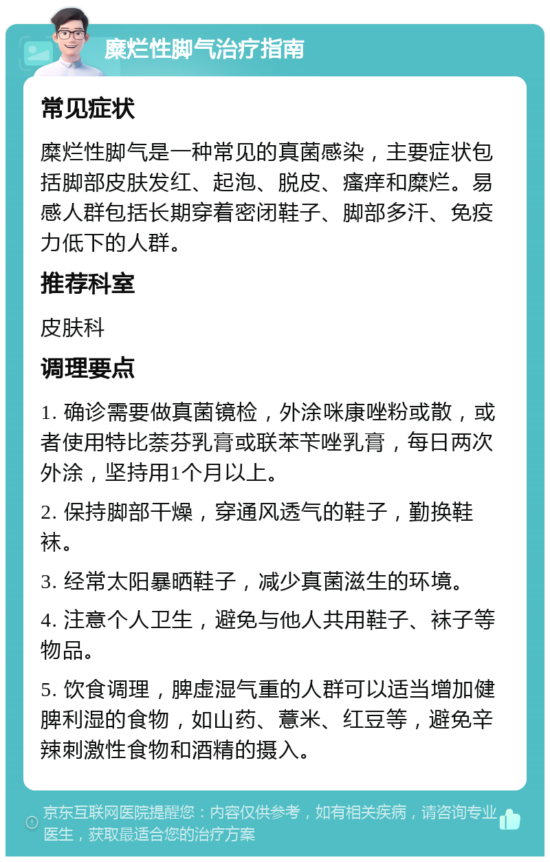 糜烂性脚气治疗指南 常见症状 糜烂性脚气是一种常见的真菌感染，主要症状包括脚部皮肤发红、起泡、脱皮、瘙痒和糜烂。易感人群包括长期穿着密闭鞋子、脚部多汗、免疫力低下的人群。 推荐科室 皮肤科 调理要点 1. 确诊需要做真菌镜检，外涂咪康唑粉或散，或者使用特比萘芬乳膏或联苯苄唑乳膏，每日两次外涂，坚持用1个月以上。 2. 保持脚部干燥，穿通风透气的鞋子，勤换鞋袜。 3. 经常太阳暴晒鞋子，减少真菌滋生的环境。 4. 注意个人卫生，避免与他人共用鞋子、袜子等物品。 5. 饮食调理，脾虚湿气重的人群可以适当增加健脾利湿的食物，如山药、薏米、红豆等，避免辛辣刺激性食物和酒精的摄入。