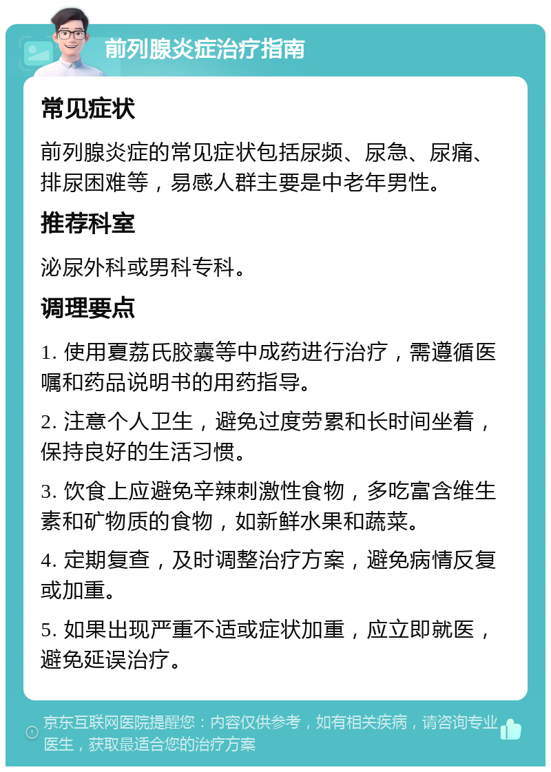 前列腺炎症治疗指南 常见症状 前列腺炎症的常见症状包括尿频、尿急、尿痛、排尿困难等，易感人群主要是中老年男性。 推荐科室 泌尿外科或男科专科。 调理要点 1. 使用夏荔氏胶囊等中成药进行治疗，需遵循医嘱和药品说明书的用药指导。 2. 注意个人卫生，避免过度劳累和长时间坐着，保持良好的生活习惯。 3. 饮食上应避免辛辣刺激性食物，多吃富含维生素和矿物质的食物，如新鲜水果和蔬菜。 4. 定期复查，及时调整治疗方案，避免病情反复或加重。 5. 如果出现严重不适或症状加重，应立即就医，避免延误治疗。