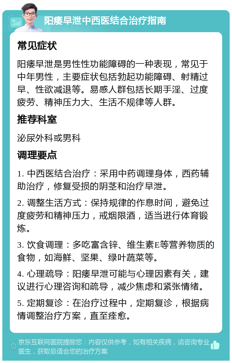 阳痿早泄中西医结合治疗指南 常见症状 阳痿早泄是男性性功能障碍的一种表现，常见于中年男性，主要症状包括勃起功能障碍、射精过早、性欲减退等。易感人群包括长期手淫、过度疲劳、精神压力大、生活不规律等人群。 推荐科室 泌尿外科或男科 调理要点 1. 中西医结合治疗：采用中药调理身体，西药辅助治疗，修复受损的阴茎和治疗早泄。 2. 调整生活方式：保持规律的作息时间，避免过度疲劳和精神压力，戒烟限酒，适当进行体育锻炼。 3. 饮食调理：多吃富含锌、维生素E等营养物质的食物，如海鲜、坚果、绿叶蔬菜等。 4. 心理疏导：阳痿早泄可能与心理因素有关，建议进行心理咨询和疏导，减少焦虑和紧张情绪。 5. 定期复诊：在治疗过程中，定期复诊，根据病情调整治疗方案，直至痊愈。