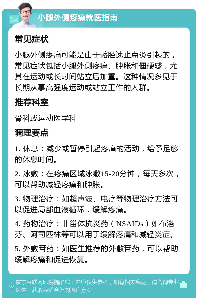 小腿外侧疼痛就医指南 常见症状 小腿外侧疼痛可能是由于髂胫速止点炎引起的，常见症状包括小腿外侧疼痛、肿胀和僵硬感，尤其在运动或长时间站立后加重。这种情况多见于长期从事高强度运动或站立工作的人群。 推荐科室 骨科或运动医学科 调理要点 1. 休息：减少或暂停引起疼痛的活动，给予足够的休息时间。 2. 冰敷：在疼痛区域冰敷15-20分钟，每天多次，可以帮助减轻疼痛和肿胀。 3. 物理治疗：如超声波、电疗等物理治疗方法可以促进局部血液循环，缓解疼痛。 4. 药物治疗：非甾体抗炎药（NSAIDs）如布洛芬、阿司匹林等可以用于缓解疼痛和减轻炎症。 5. 外敷膏药：如医生推荐的外敷膏药，可以帮助缓解疼痛和促进恢复。