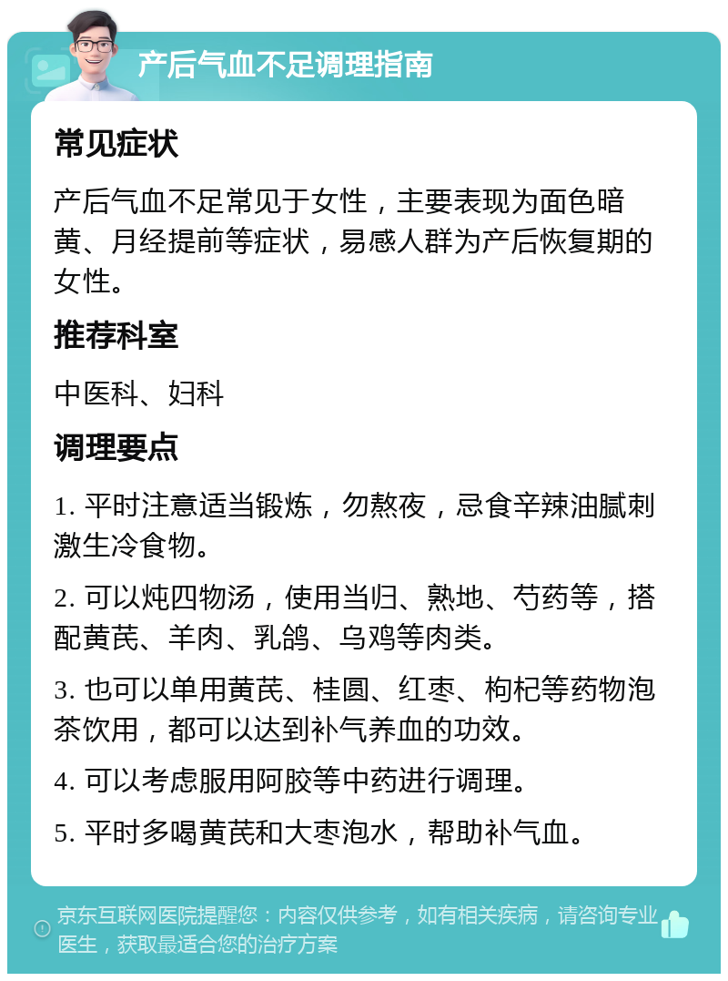 产后气血不足调理指南 常见症状 产后气血不足常见于女性，主要表现为面色暗黄、月经提前等症状，易感人群为产后恢复期的女性。 推荐科室 中医科、妇科 调理要点 1. 平时注意适当锻炼，勿熬夜，忌食辛辣油腻刺激生冷食物。 2. 可以炖四物汤，使用当归、熟地、芍药等，搭配黄芪、羊肉、乳鸽、乌鸡等肉类。 3. 也可以单用黄芪、桂圆、红枣、枸杞等药物泡茶饮用，都可以达到补气养血的功效。 4. 可以考虑服用阿胶等中药进行调理。 5. 平时多喝黄芪和大枣泡水，帮助补气血。