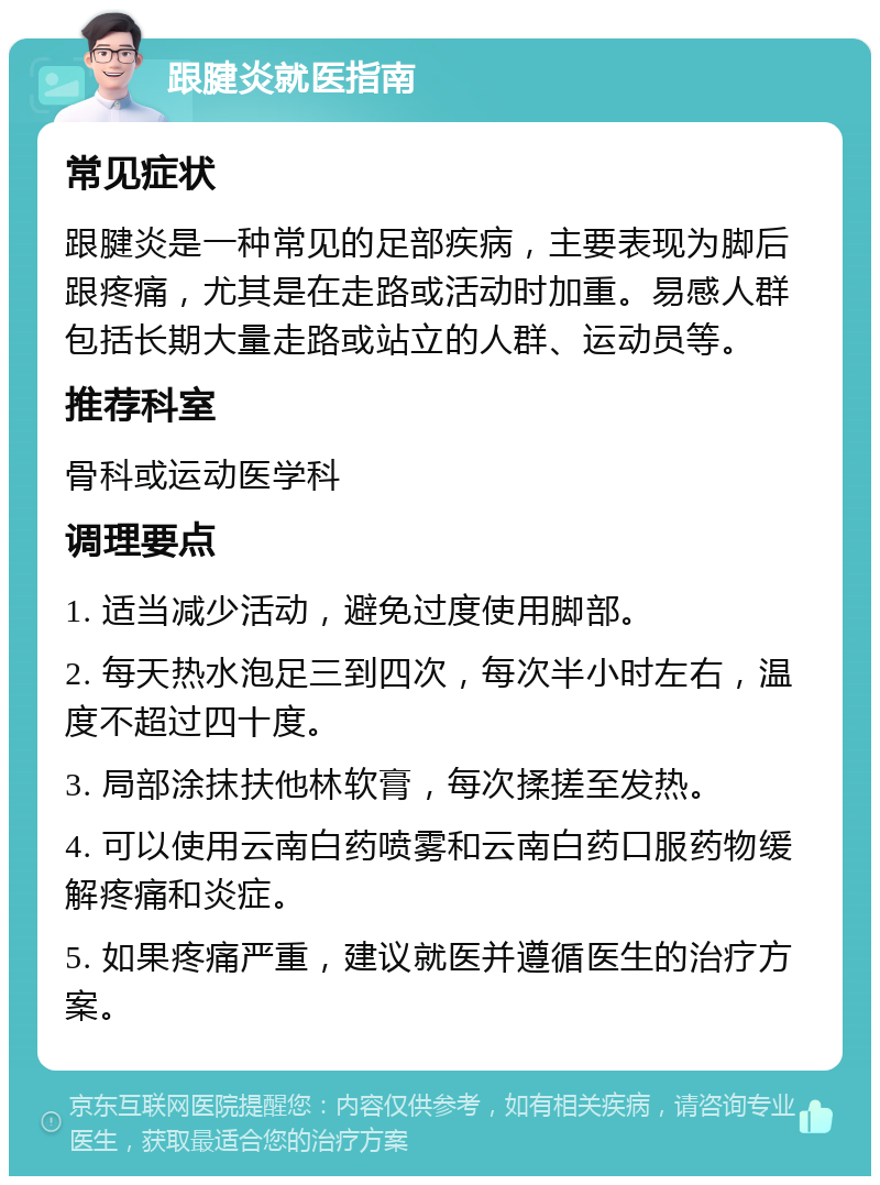 跟腱炎就医指南 常见症状 跟腱炎是一种常见的足部疾病，主要表现为脚后跟疼痛，尤其是在走路或活动时加重。易感人群包括长期大量走路或站立的人群、运动员等。 推荐科室 骨科或运动医学科 调理要点 1. 适当减少活动，避免过度使用脚部。 2. 每天热水泡足三到四次，每次半小时左右，温度不超过四十度。 3. 局部涂抹扶他林软膏，每次揉搓至发热。 4. 可以使用云南白药喷雾和云南白药口服药物缓解疼痛和炎症。 5. 如果疼痛严重，建议就医并遵循医生的治疗方案。