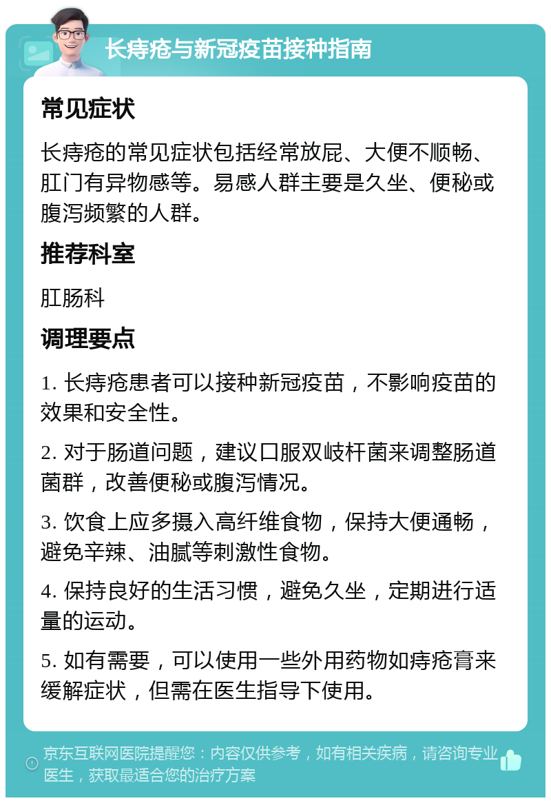 长痔疮与新冠疫苗接种指南 常见症状 长痔疮的常见症状包括经常放屁、大便不顺畅、肛门有异物感等。易感人群主要是久坐、便秘或腹泻频繁的人群。 推荐科室 肛肠科 调理要点 1. 长痔疮患者可以接种新冠疫苗，不影响疫苗的效果和安全性。 2. 对于肠道问题，建议口服双岐杆菌来调整肠道菌群，改善便秘或腹泻情况。 3. 饮食上应多摄入高纤维食物，保持大便通畅，避免辛辣、油腻等刺激性食物。 4. 保持良好的生活习惯，避免久坐，定期进行适量的运动。 5. 如有需要，可以使用一些外用药物如痔疮膏来缓解症状，但需在医生指导下使用。