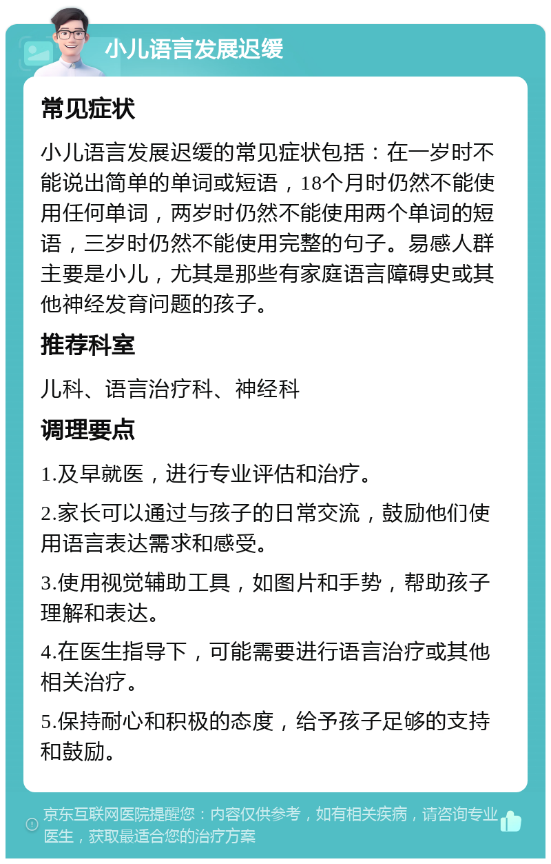 小儿语言发展迟缓 常见症状 小儿语言发展迟缓的常见症状包括：在一岁时不能说出简单的单词或短语，18个月时仍然不能使用任何单词，两岁时仍然不能使用两个单词的短语，三岁时仍然不能使用完整的句子。易感人群主要是小儿，尤其是那些有家庭语言障碍史或其他神经发育问题的孩子。 推荐科室 儿科、语言治疗科、神经科 调理要点 1.及早就医，进行专业评估和治疗。 2.家长可以通过与孩子的日常交流，鼓励他们使用语言表达需求和感受。 3.使用视觉辅助工具，如图片和手势，帮助孩子理解和表达。 4.在医生指导下，可能需要进行语言治疗或其他相关治疗。 5.保持耐心和积极的态度，给予孩子足够的支持和鼓励。