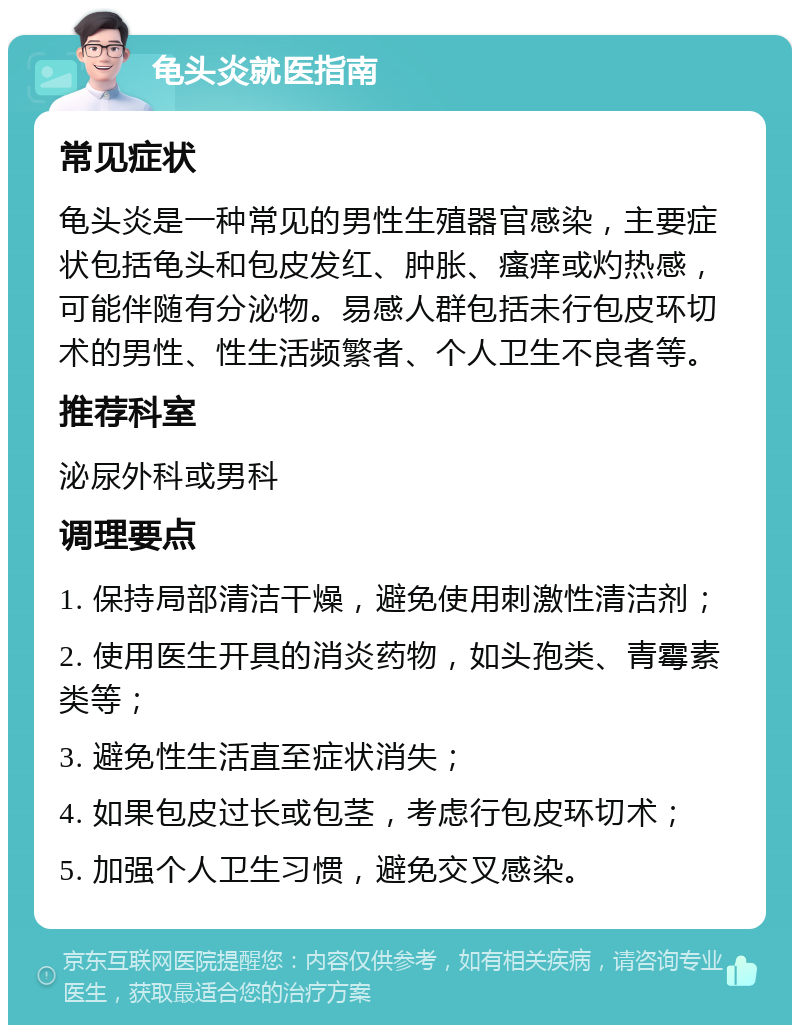 龟头炎就医指南 常见症状 龟头炎是一种常见的男性生殖器官感染，主要症状包括龟头和包皮发红、肿胀、瘙痒或灼热感，可能伴随有分泌物。易感人群包括未行包皮环切术的男性、性生活频繁者、个人卫生不良者等。 推荐科室 泌尿外科或男科 调理要点 1. 保持局部清洁干燥，避免使用刺激性清洁剂； 2. 使用医生开具的消炎药物，如头孢类、青霉素类等； 3. 避免性生活直至症状消失； 4. 如果包皮过长或包茎，考虑行包皮环切术； 5. 加强个人卫生习惯，避免交叉感染。