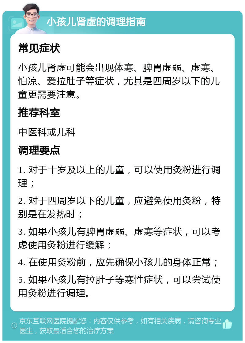 小孩儿肾虚的调理指南 常见症状 小孩儿肾虚可能会出现体寒、脾胃虚弱、虚寒、怕凉、爱拉肚子等症状，尤其是四周岁以下的儿童更需要注意。 推荐科室 中医科或儿科 调理要点 1. 对于十岁及以上的儿童，可以使用灸粉进行调理； 2. 对于四周岁以下的儿童，应避免使用灸粉，特别是在发热时； 3. 如果小孩儿有脾胃虚弱、虚寒等症状，可以考虑使用灸粉进行缓解； 4. 在使用灸粉前，应先确保小孩儿的身体正常； 5. 如果小孩儿有拉肚子等寒性症状，可以尝试使用灸粉进行调理。