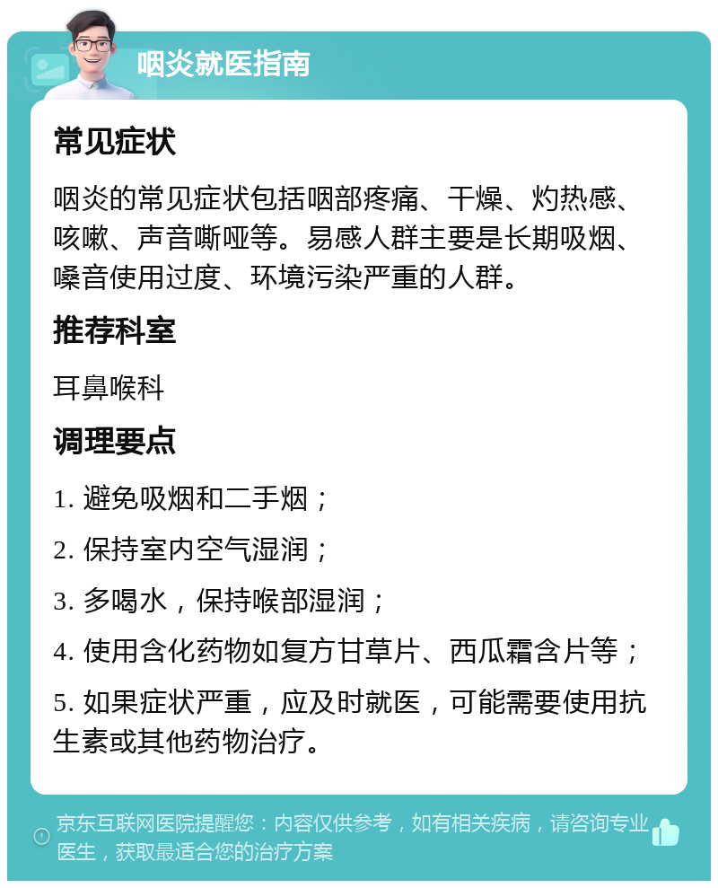 咽炎就医指南 常见症状 咽炎的常见症状包括咽部疼痛、干燥、灼热感、咳嗽、声音嘶哑等。易感人群主要是长期吸烟、嗓音使用过度、环境污染严重的人群。 推荐科室 耳鼻喉科 调理要点 1. 避免吸烟和二手烟； 2. 保持室内空气湿润； 3. 多喝水，保持喉部湿润； 4. 使用含化药物如复方甘草片、西瓜霜含片等； 5. 如果症状严重，应及时就医，可能需要使用抗生素或其他药物治疗。