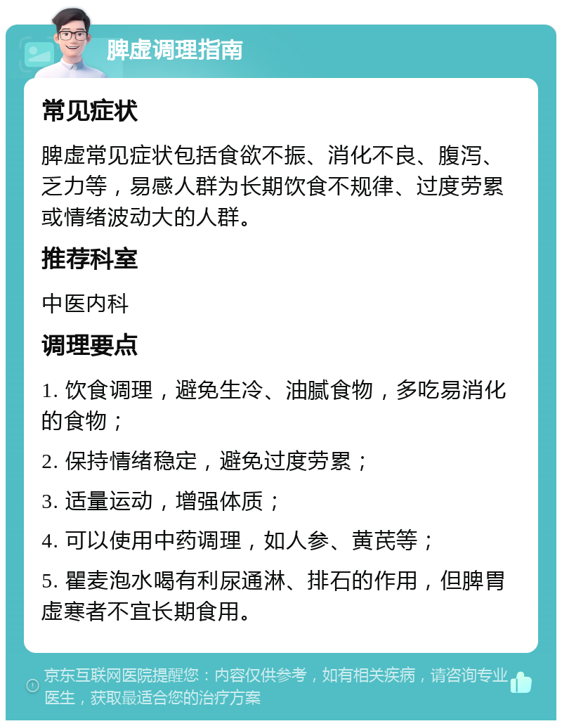 脾虚调理指南 常见症状 脾虚常见症状包括食欲不振、消化不良、腹泻、乏力等，易感人群为长期饮食不规律、过度劳累或情绪波动大的人群。 推荐科室 中医内科 调理要点 1. 饮食调理，避免生冷、油腻食物，多吃易消化的食物； 2. 保持情绪稳定，避免过度劳累； 3. 适量运动，增强体质； 4. 可以使用中药调理，如人参、黄芪等； 5. 瞿麦泡水喝有利尿通淋、排石的作用，但脾胃虚寒者不宜长期食用。