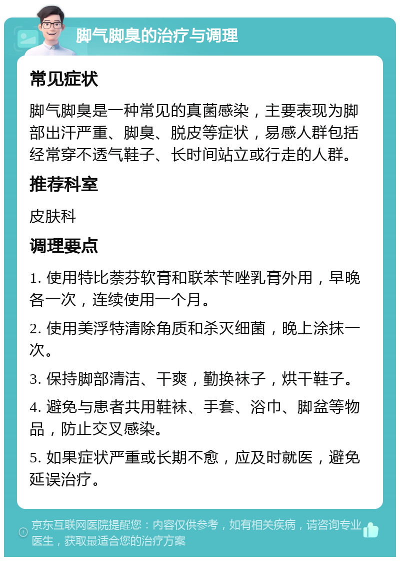 脚气脚臭的治疗与调理 常见症状 脚气脚臭是一种常见的真菌感染，主要表现为脚部出汗严重、脚臭、脱皮等症状，易感人群包括经常穿不透气鞋子、长时间站立或行走的人群。 推荐科室 皮肤科 调理要点 1. 使用特比萘芬软膏和联苯苄唑乳膏外用，早晚各一次，连续使用一个月。 2. 使用美浮特清除角质和杀灭细菌，晚上涂抹一次。 3. 保持脚部清洁、干爽，勤换袜子，烘干鞋子。 4. 避免与患者共用鞋袜、手套、浴巾、脚盆等物品，防止交叉感染。 5. 如果症状严重或长期不愈，应及时就医，避免延误治疗。