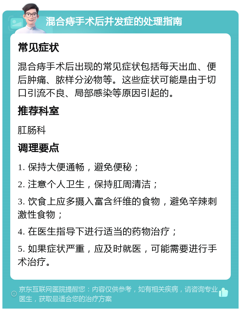 混合痔手术后并发症的处理指南 常见症状 混合痔手术后出现的常见症状包括每天出血、便后肿痛、脓样分泌物等。这些症状可能是由于切口引流不良、局部感染等原因引起的。 推荐科室 肛肠科 调理要点 1. 保持大便通畅，避免便秘； 2. 注意个人卫生，保持肛周清洁； 3. 饮食上应多摄入富含纤维的食物，避免辛辣刺激性食物； 4. 在医生指导下进行适当的药物治疗； 5. 如果症状严重，应及时就医，可能需要进行手术治疗。