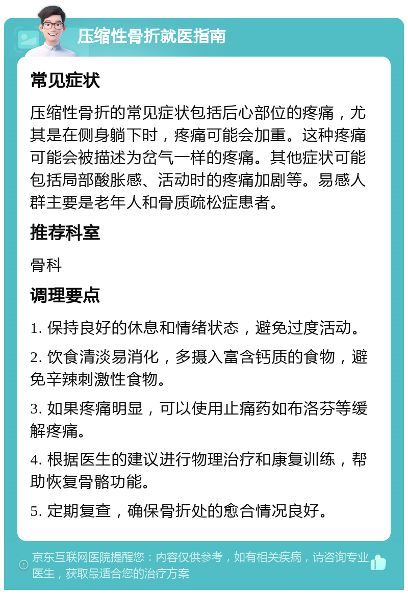 压缩性骨折就医指南 常见症状 压缩性骨折的常见症状包括后心部位的疼痛，尤其是在侧身躺下时，疼痛可能会加重。这种疼痛可能会被描述为岔气一样的疼痛。其他症状可能包括局部酸胀感、活动时的疼痛加剧等。易感人群主要是老年人和骨质疏松症患者。 推荐科室 骨科 调理要点 1. 保持良好的休息和情绪状态，避免过度活动。 2. 饮食清淡易消化，多摄入富含钙质的食物，避免辛辣刺激性食物。 3. 如果疼痛明显，可以使用止痛药如布洛芬等缓解疼痛。 4. 根据医生的建议进行物理治疗和康复训练，帮助恢复骨骼功能。 5. 定期复查，确保骨折处的愈合情况良好。