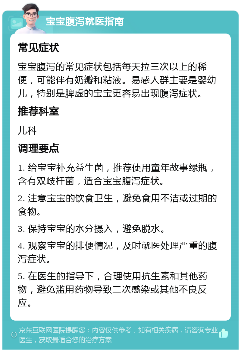 宝宝腹泻就医指南 常见症状 宝宝腹泻的常见症状包括每天拉三次以上的稀便，可能伴有奶瓣和粘液。易感人群主要是婴幼儿，特别是脾虚的宝宝更容易出现腹泻症状。 推荐科室 儿科 调理要点 1. 给宝宝补充益生菌，推荐使用童年故事绿瓶，含有双歧杆菌，适合宝宝腹泻症状。 2. 注意宝宝的饮食卫生，避免食用不洁或过期的食物。 3. 保持宝宝的水分摄入，避免脱水。 4. 观察宝宝的排便情况，及时就医处理严重的腹泻症状。 5. 在医生的指导下，合理使用抗生素和其他药物，避免滥用药物导致二次感染或其他不良反应。