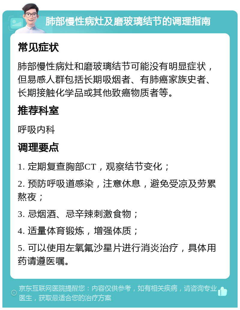 肺部慢性病灶及磨玻璃结节的调理指南 常见症状 肺部慢性病灶和磨玻璃结节可能没有明显症状，但易感人群包括长期吸烟者、有肺癌家族史者、长期接触化学品或其他致癌物质者等。 推荐科室 呼吸内科 调理要点 1. 定期复查胸部CT，观察结节变化； 2. 预防呼吸道感染，注意休息，避免受凉及劳累熬夜； 3. 忌烟酒、忌辛辣刺激食物； 4. 适量体育锻炼，增强体质； 5. 可以使用左氧氟沙星片进行消炎治疗，具体用药请遵医嘱。