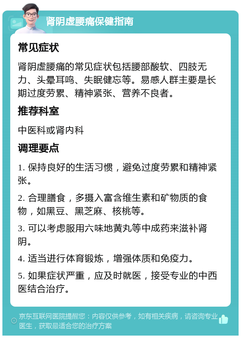 肾阴虚腰痛保健指南 常见症状 肾阴虚腰痛的常见症状包括腰部酸软、四肢无力、头晕耳鸣、失眠健忘等。易感人群主要是长期过度劳累、精神紧张、营养不良者。 推荐科室 中医科或肾内科 调理要点 1. 保持良好的生活习惯，避免过度劳累和精神紧张。 2. 合理膳食，多摄入富含维生素和矿物质的食物，如黑豆、黑芝麻、核桃等。 3. 可以考虑服用六味地黄丸等中成药来滋补肾阴。 4. 适当进行体育锻炼，增强体质和免疫力。 5. 如果症状严重，应及时就医，接受专业的中西医结合治疗。