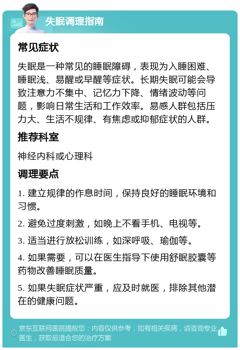 失眠调理指南 常见症状 失眠是一种常见的睡眠障碍，表现为入睡困难、睡眠浅、易醒或早醒等症状。长期失眠可能会导致注意力不集中、记忆力下降、情绪波动等问题，影响日常生活和工作效率。易感人群包括压力大、生活不规律、有焦虑或抑郁症状的人群。 推荐科室 神经内科或心理科 调理要点 1. 建立规律的作息时间，保持良好的睡眠环境和习惯。 2. 避免过度刺激，如晚上不看手机、电视等。 3. 适当进行放松训练，如深呼吸、瑜伽等。 4. 如果需要，可以在医生指导下使用舒眠胶囊等药物改善睡眠质量。 5. 如果失眠症状严重，应及时就医，排除其他潜在的健康问题。