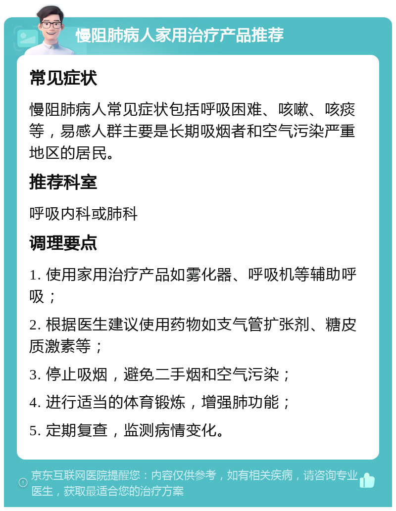 慢阻肺病人家用治疗产品推荐 常见症状 慢阻肺病人常见症状包括呼吸困难、咳嗽、咳痰等，易感人群主要是长期吸烟者和空气污染严重地区的居民。 推荐科室 呼吸内科或肺科 调理要点 1. 使用家用治疗产品如雾化器、呼吸机等辅助呼吸； 2. 根据医生建议使用药物如支气管扩张剂、糖皮质激素等； 3. 停止吸烟，避免二手烟和空气污染； 4. 进行适当的体育锻炼，增强肺功能； 5. 定期复查，监测病情变化。