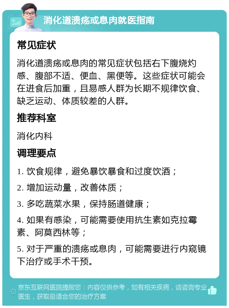 消化道溃疡或息肉就医指南 常见症状 消化道溃疡或息肉的常见症状包括右下腹烧灼感、腹部不适、便血、黑便等。这些症状可能会在进食后加重，且易感人群为长期不规律饮食、缺乏运动、体质较差的人群。 推荐科室 消化内科 调理要点 1. 饮食规律，避免暴饮暴食和过度饮酒； 2. 增加运动量，改善体质； 3. 多吃蔬菜水果，保持肠道健康； 4. 如果有感染，可能需要使用抗生素如克拉霉素、阿莫西林等； 5. 对于严重的溃疡或息肉，可能需要进行内窥镜下治疗或手术干预。