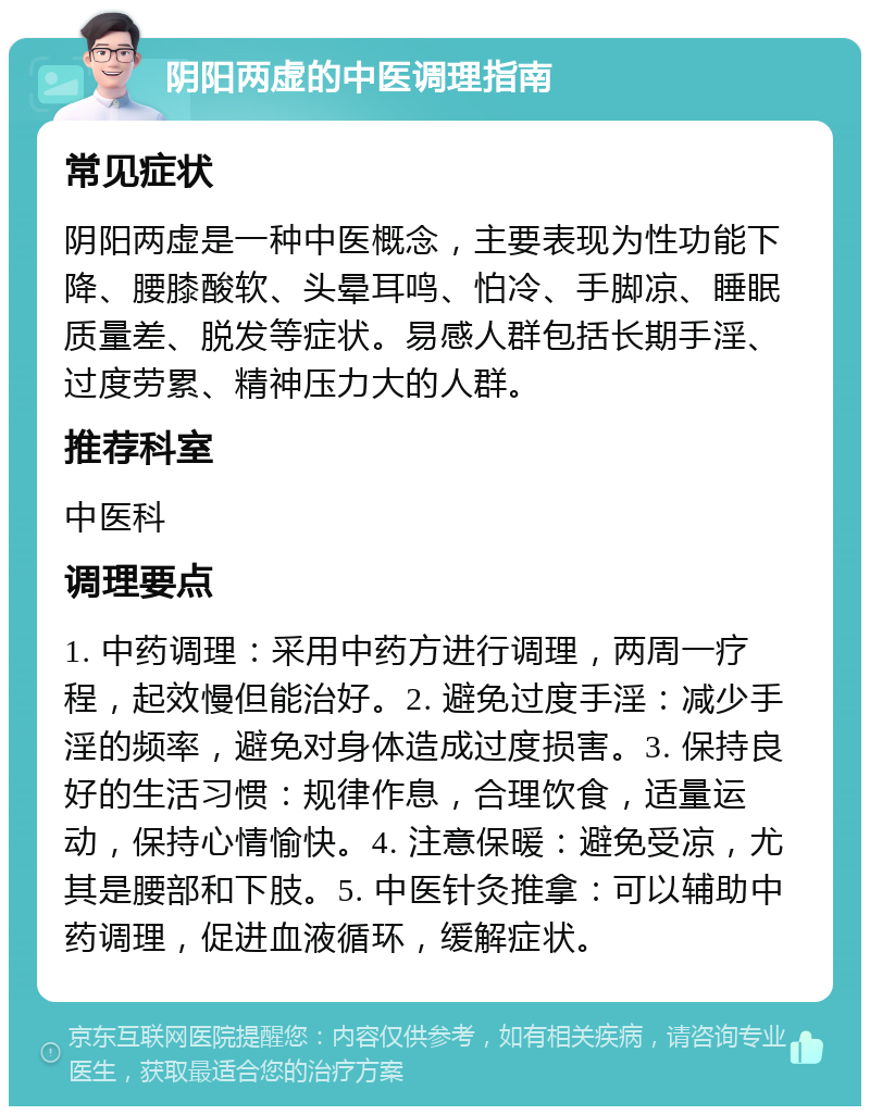 阴阳两虚的中医调理指南 常见症状 阴阳两虚是一种中医概念，主要表现为性功能下降、腰膝酸软、头晕耳鸣、怕冷、手脚凉、睡眠质量差、脱发等症状。易感人群包括长期手淫、过度劳累、精神压力大的人群。 推荐科室 中医科 调理要点 1. 中药调理：采用中药方进行调理，两周一疗程，起效慢但能治好。2. 避免过度手淫：减少手淫的频率，避免对身体造成过度损害。3. 保持良好的生活习惯：规律作息，合理饮食，适量运动，保持心情愉快。4. 注意保暖：避免受凉，尤其是腰部和下肢。5. 中医针灸推拿：可以辅助中药调理，促进血液循环，缓解症状。