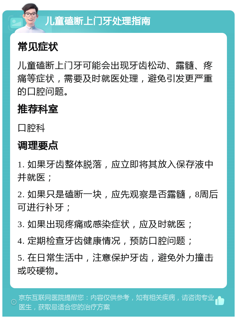 儿童磕断上门牙处理指南 常见症状 儿童磕断上门牙可能会出现牙齿松动、露髓、疼痛等症状，需要及时就医处理，避免引发更严重的口腔问题。 推荐科室 口腔科 调理要点 1. 如果牙齿整体脱落，应立即将其放入保存液中并就医； 2. 如果只是磕断一块，应先观察是否露髓，8周后可进行补牙； 3. 如果出现疼痛或感染症状，应及时就医； 4. 定期检查牙齿健康情况，预防口腔问题； 5. 在日常生活中，注意保护牙齿，避免外力撞击或咬硬物。