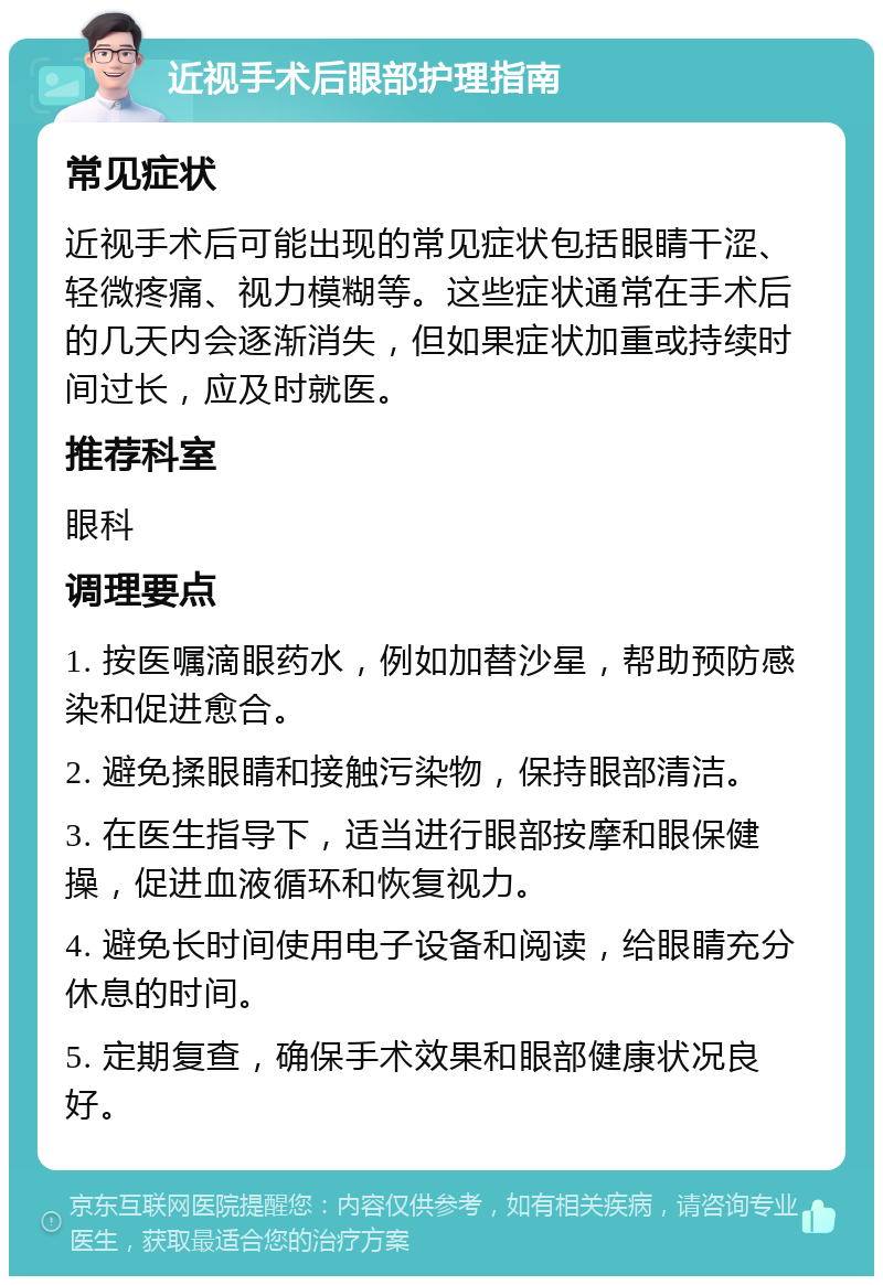 近视手术后眼部护理指南 常见症状 近视手术后可能出现的常见症状包括眼睛干涩、轻微疼痛、视力模糊等。这些症状通常在手术后的几天内会逐渐消失，但如果症状加重或持续时间过长，应及时就医。 推荐科室 眼科 调理要点 1. 按医嘱滴眼药水，例如加替沙星，帮助预防感染和促进愈合。 2. 避免揉眼睛和接触污染物，保持眼部清洁。 3. 在医生指导下，适当进行眼部按摩和眼保健操，促进血液循环和恢复视力。 4. 避免长时间使用电子设备和阅读，给眼睛充分休息的时间。 5. 定期复查，确保手术效果和眼部健康状况良好。