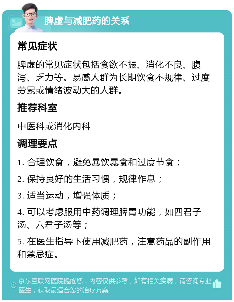 脾虚与减肥药的关系 常见症状 脾虚的常见症状包括食欲不振、消化不良、腹泻、乏力等。易感人群为长期饮食不规律、过度劳累或情绪波动大的人群。 推荐科室 中医科或消化内科 调理要点 1. 合理饮食，避免暴饮暴食和过度节食； 2. 保持良好的生活习惯，规律作息； 3. 适当运动，增强体质； 4. 可以考虑服用中药调理脾胃功能，如四君子汤、六君子汤等； 5. 在医生指导下使用减肥药，注意药品的副作用和禁忌症。