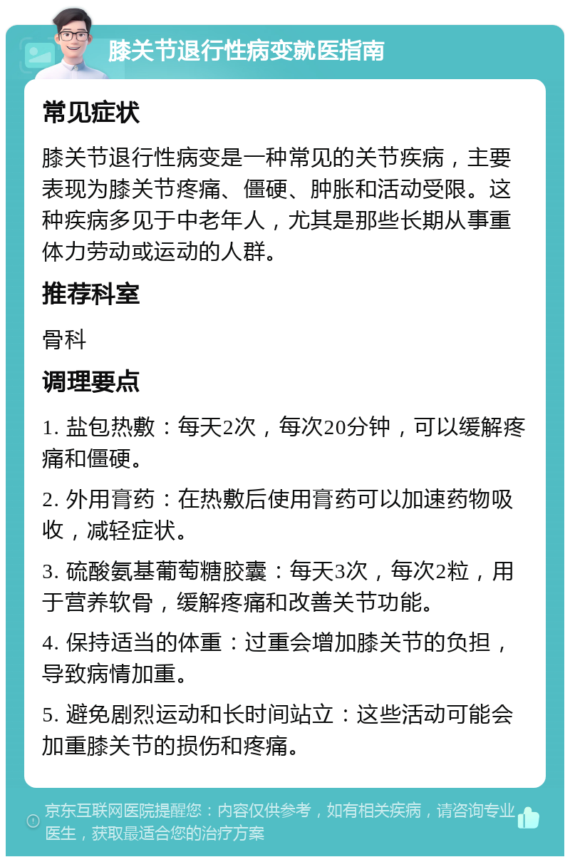 膝关节退行性病变就医指南 常见症状 膝关节退行性病变是一种常见的关节疾病，主要表现为膝关节疼痛、僵硬、肿胀和活动受限。这种疾病多见于中老年人，尤其是那些长期从事重体力劳动或运动的人群。 推荐科室 骨科 调理要点 1. 盐包热敷：每天2次，每次20分钟，可以缓解疼痛和僵硬。 2. 外用膏药：在热敷后使用膏药可以加速药物吸收，减轻症状。 3. 硫酸氨基葡萄糖胶囊：每天3次，每次2粒，用于营养软骨，缓解疼痛和改善关节功能。 4. 保持适当的体重：过重会增加膝关节的负担，导致病情加重。 5. 避免剧烈运动和长时间站立：这些活动可能会加重膝关节的损伤和疼痛。