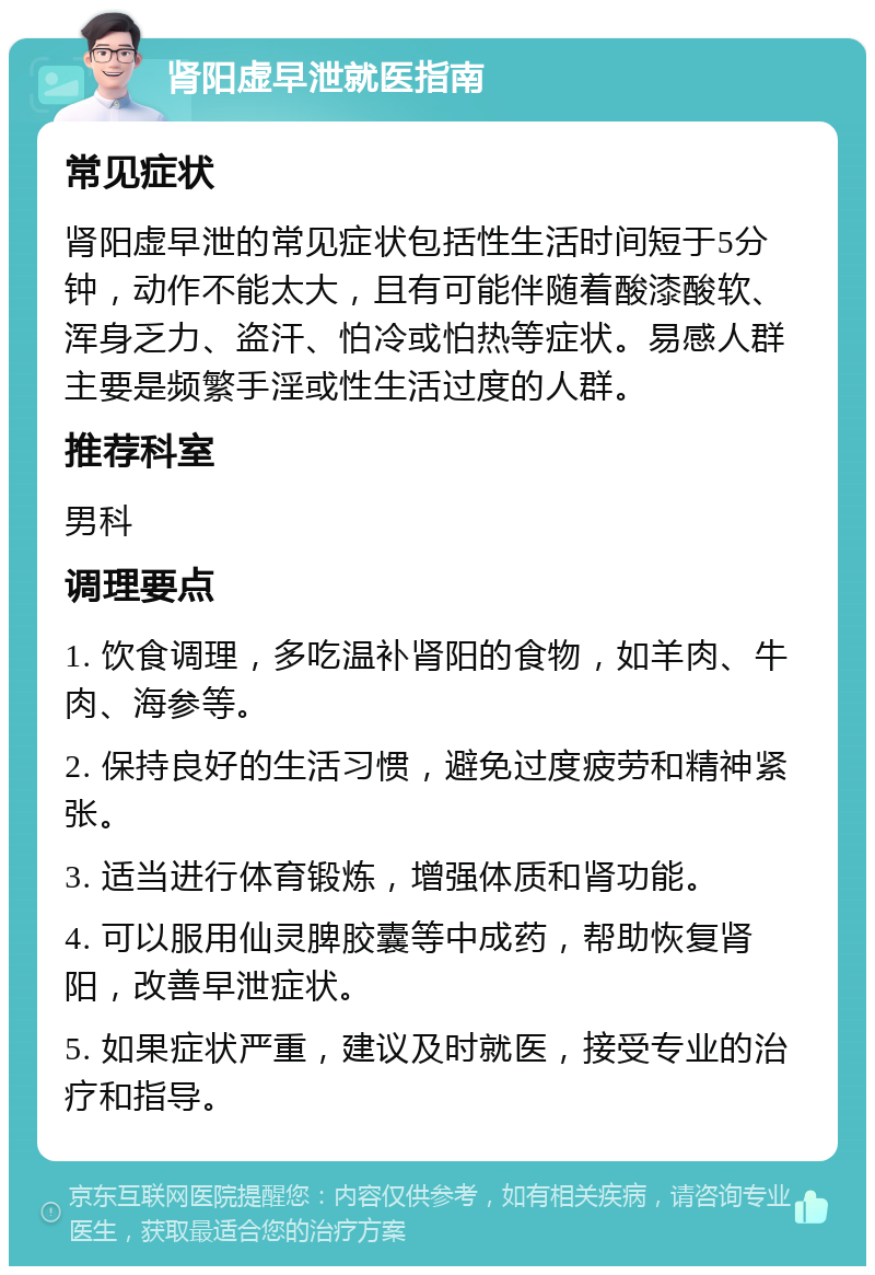 肾阳虚早泄就医指南 常见症状 肾阳虚早泄的常见症状包括性生活时间短于5分钟，动作不能太大，且有可能伴随着酸漆酸软、浑身乏力、盗汗、怕冷或怕热等症状。易感人群主要是频繁手淫或性生活过度的人群。 推荐科室 男科 调理要点 1. 饮食调理，多吃温补肾阳的食物，如羊肉、牛肉、海参等。 2. 保持良好的生活习惯，避免过度疲劳和精神紧张。 3. 适当进行体育锻炼，增强体质和肾功能。 4. 可以服用仙灵脾胶囊等中成药，帮助恢复肾阳，改善早泄症状。 5. 如果症状严重，建议及时就医，接受专业的治疗和指导。