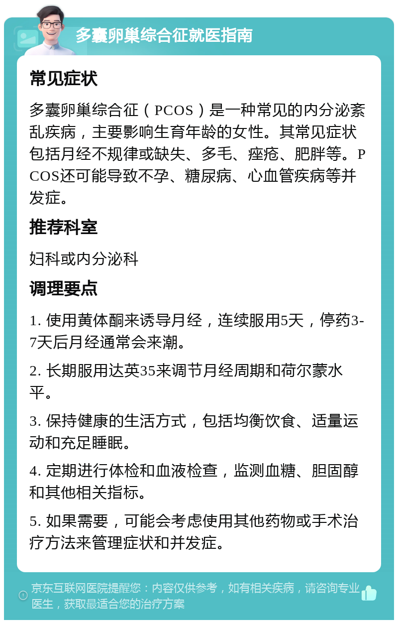 多囊卵巢综合征就医指南 常见症状 多囊卵巢综合征（PCOS）是一种常见的内分泌紊乱疾病，主要影响生育年龄的女性。其常见症状包括月经不规律或缺失、多毛、痤疮、肥胖等。PCOS还可能导致不孕、糖尿病、心血管疾病等并发症。 推荐科室 妇科或内分泌科 调理要点 1. 使用黄体酮来诱导月经，连续服用5天，停药3-7天后月经通常会来潮。 2. 长期服用达英35来调节月经周期和荷尔蒙水平。 3. 保持健康的生活方式，包括均衡饮食、适量运动和充足睡眠。 4. 定期进行体检和血液检查，监测血糖、胆固醇和其他相关指标。 5. 如果需要，可能会考虑使用其他药物或手术治疗方法来管理症状和并发症。