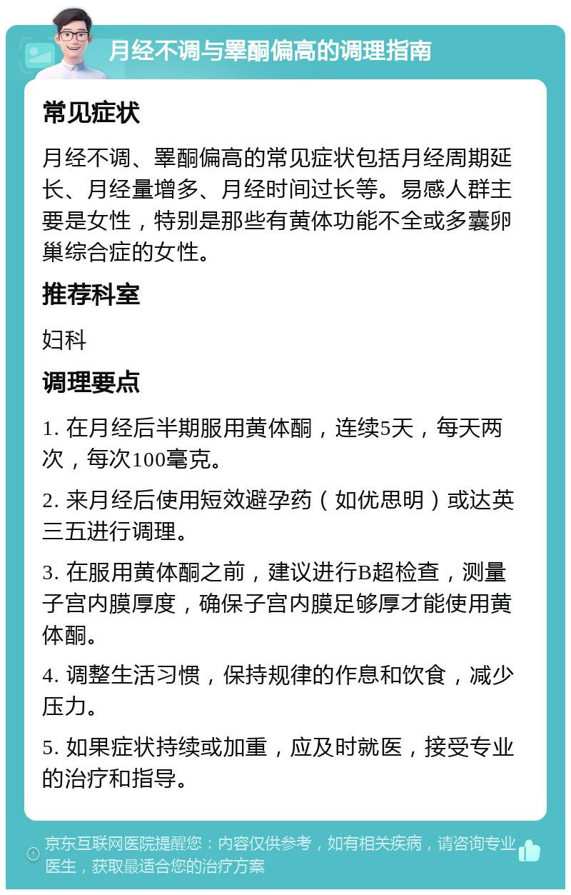 月经不调与睪酮偏高的调理指南 常见症状 月经不调、睪酮偏高的常见症状包括月经周期延长、月经量增多、月经时间过长等。易感人群主要是女性，特别是那些有黄体功能不全或多囊卵巢综合症的女性。 推荐科室 妇科 调理要点 1. 在月经后半期服用黄体酮，连续5天，每天两次，每次100毫克。 2. 来月经后使用短效避孕药（如优思明）或达英三五进行调理。 3. 在服用黄体酮之前，建议进行B超检查，测量子宫内膜厚度，确保子宫内膜足够厚才能使用黄体酮。 4. 调整生活习惯，保持规律的作息和饮食，减少压力。 5. 如果症状持续或加重，应及时就医，接受专业的治疗和指导。