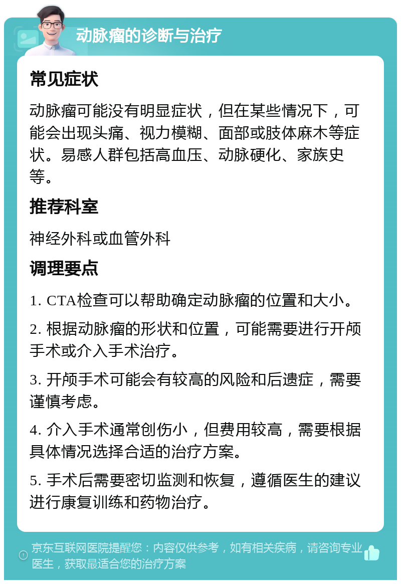 动脉瘤的诊断与治疗 常见症状 动脉瘤可能没有明显症状，但在某些情况下，可能会出现头痛、视力模糊、面部或肢体麻木等症状。易感人群包括高血压、动脉硬化、家族史等。 推荐科室 神经外科或血管外科 调理要点 1. CTA检查可以帮助确定动脉瘤的位置和大小。 2. 根据动脉瘤的形状和位置，可能需要进行开颅手术或介入手术治疗。 3. 开颅手术可能会有较高的风险和后遗症，需要谨慎考虑。 4. 介入手术通常创伤小，但费用较高，需要根据具体情况选择合适的治疗方案。 5. 手术后需要密切监测和恢复，遵循医生的建议进行康复训练和药物治疗。