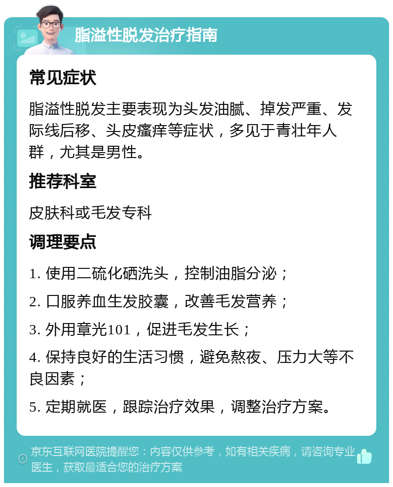 脂溢性脱发治疗指南 常见症状 脂溢性脱发主要表现为头发油腻、掉发严重、发际线后移、头皮瘙痒等症状，多见于青壮年人群，尤其是男性。 推荐科室 皮肤科或毛发专科 调理要点 1. 使用二硫化硒洗头，控制油脂分泌； 2. 口服养血生发胶囊，改善毛发营养； 3. 外用章光101，促进毛发生长； 4. 保持良好的生活习惯，避免熬夜、压力大等不良因素； 5. 定期就医，跟踪治疗效果，调整治疗方案。