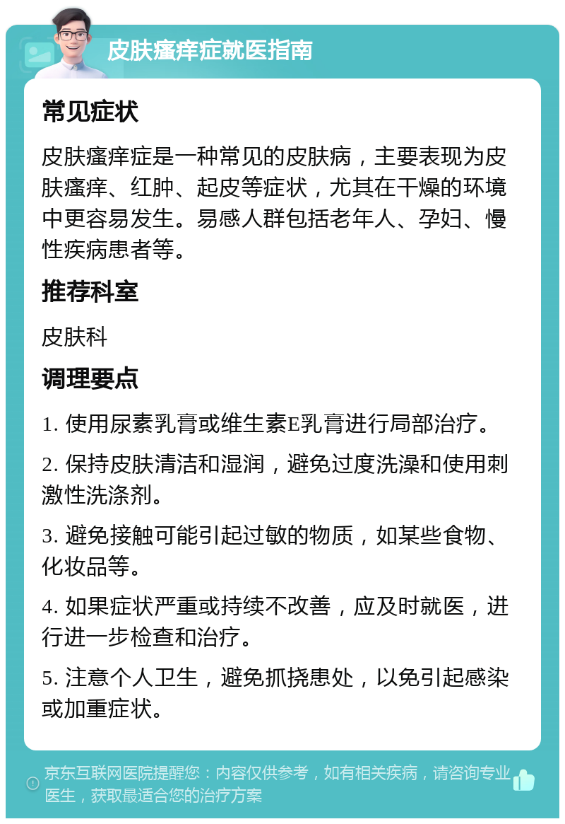 皮肤瘙痒症就医指南 常见症状 皮肤瘙痒症是一种常见的皮肤病，主要表现为皮肤瘙痒、红肿、起皮等症状，尤其在干燥的环境中更容易发生。易感人群包括老年人、孕妇、慢性疾病患者等。 推荐科室 皮肤科 调理要点 1. 使用尿素乳膏或维生素E乳膏进行局部治疗。 2. 保持皮肤清洁和湿润，避免过度洗澡和使用刺激性洗涤剂。 3. 避免接触可能引起过敏的物质，如某些食物、化妆品等。 4. 如果症状严重或持续不改善，应及时就医，进行进一步检查和治疗。 5. 注意个人卫生，避免抓挠患处，以免引起感染或加重症状。