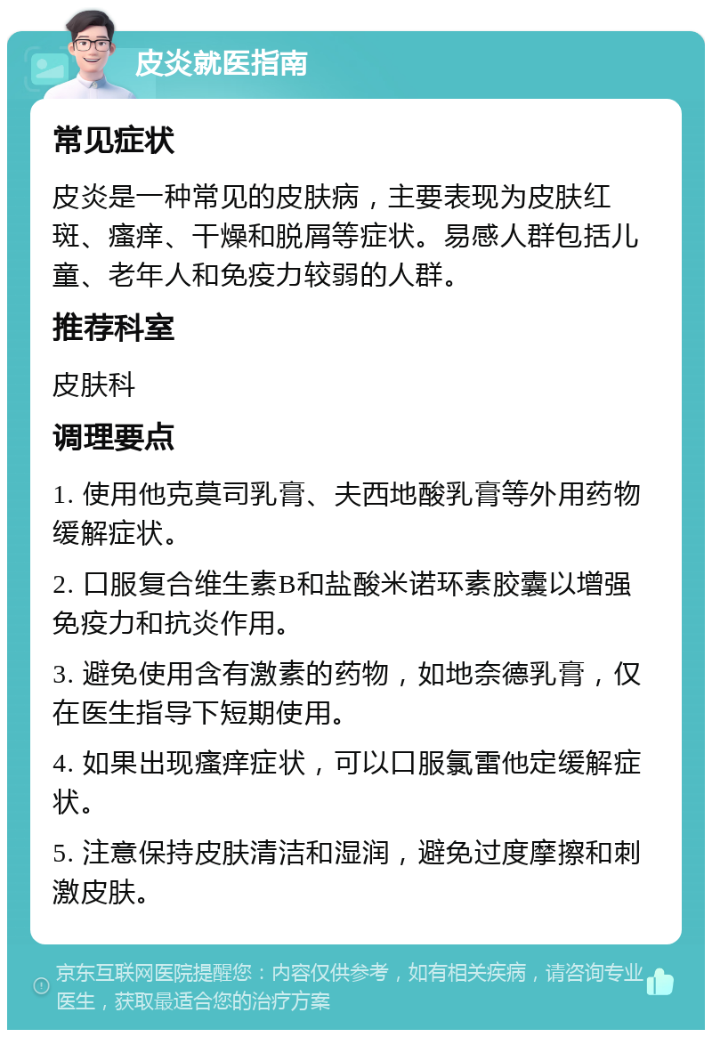 皮炎就医指南 常见症状 皮炎是一种常见的皮肤病，主要表现为皮肤红斑、瘙痒、干燥和脱屑等症状。易感人群包括儿童、老年人和免疫力较弱的人群。 推荐科室 皮肤科 调理要点 1. 使用他克莫司乳膏、夫西地酸乳膏等外用药物缓解症状。 2. 口服复合维生素B和盐酸米诺环素胶囊以增强免疫力和抗炎作用。 3. 避免使用含有激素的药物，如地奈德乳膏，仅在医生指导下短期使用。 4. 如果出现瘙痒症状，可以口服氯雷他定缓解症状。 5. 注意保持皮肤清洁和湿润，避免过度摩擦和刺激皮肤。