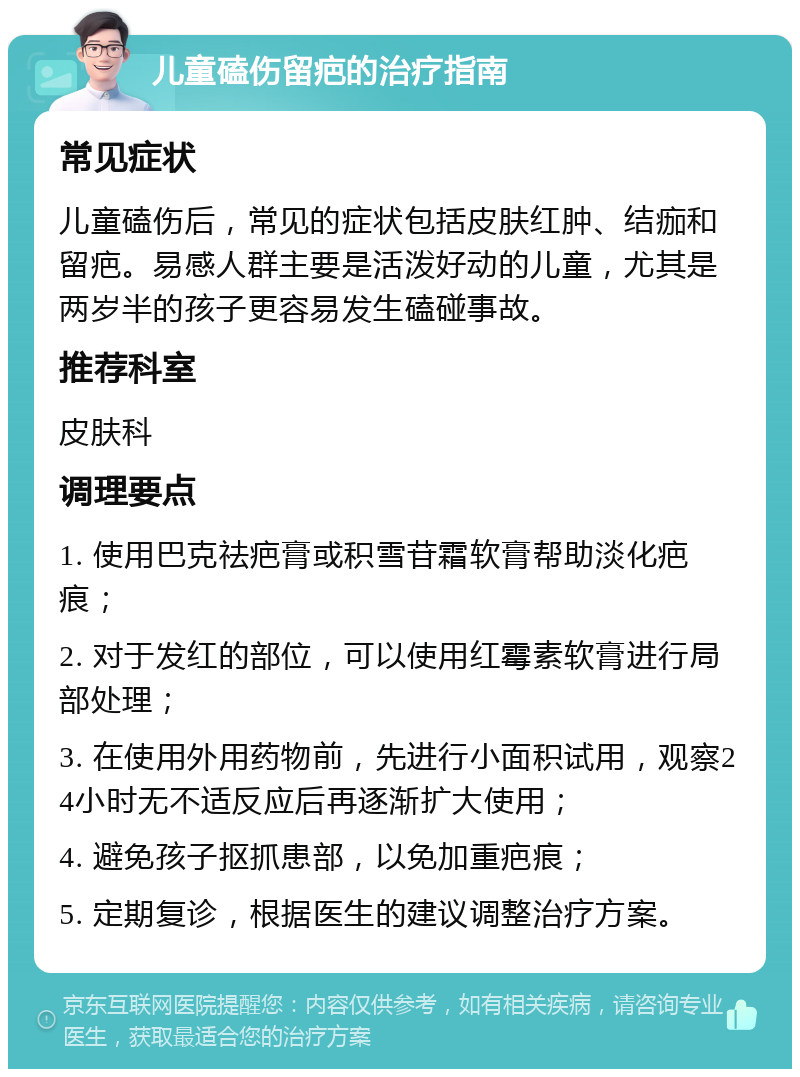 儿童磕伤留疤的治疗指南 常见症状 儿童磕伤后，常见的症状包括皮肤红肿、结痂和留疤。易感人群主要是活泼好动的儿童，尤其是两岁半的孩子更容易发生磕碰事故。 推荐科室 皮肤科 调理要点 1. 使用巴克祛疤膏或积雪苷霜软膏帮助淡化疤痕； 2. 对于发红的部位，可以使用红霉素软膏进行局部处理； 3. 在使用外用药物前，先进行小面积试用，观察24小时无不适反应后再逐渐扩大使用； 4. 避免孩子抠抓患部，以免加重疤痕； 5. 定期复诊，根据医生的建议调整治疗方案。