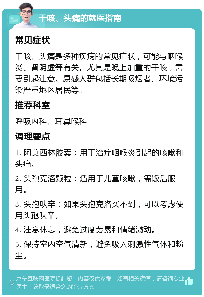 干咳、头痛的就医指南 常见症状 干咳、头痛是多种疾病的常见症状，可能与咽喉炎、肾阴虚等有关。尤其是晚上加重的干咳，需要引起注意。易感人群包括长期吸烟者、环境污染严重地区居民等。 推荐科室 呼吸内科、耳鼻喉科 调理要点 1. 阿莫西林胶囊：用于治疗咽喉炎引起的咳嗽和头痛。 2. 头孢克洛颗粒：适用于儿童咳嗽，需饭后服用。 3. 头孢呋辛：如果头孢克洛买不到，可以考虑使用头孢呋辛。 4. 注意休息，避免过度劳累和情绪激动。 5. 保持室内空气清新，避免吸入刺激性气体和粉尘。