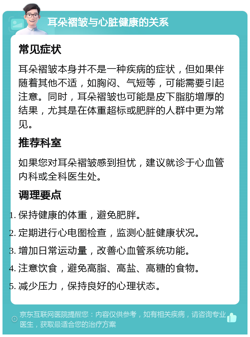 耳朵褶皱与心脏健康的关系 常见症状 耳朵褶皱本身并不是一种疾病的症状，但如果伴随着其他不适，如胸闷、气短等，可能需要引起注意。同时，耳朵褶皱也可能是皮下脂肪增厚的结果，尤其是在体重超标或肥胖的人群中更为常见。 推荐科室 如果您对耳朵褶皱感到担忧，建议就诊于心血管内科或全科医生处。 调理要点 保持健康的体重，避免肥胖。 定期进行心电图检查，监测心脏健康状况。 增加日常运动量，改善心血管系统功能。 注意饮食，避免高脂、高盐、高糖的食物。 减少压力，保持良好的心理状态。