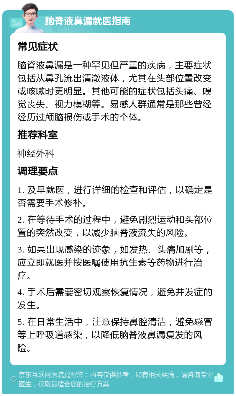 脑脊液鼻漏就医指南 常见症状 脑脊液鼻漏是一种罕见但严重的疾病，主要症状包括从鼻孔流出清澈液体，尤其在头部位置改变或咳嗽时更明显。其他可能的症状包括头痛、嗅觉丧失、视力模糊等。易感人群通常是那些曾经经历过颅脑损伤或手术的个体。 推荐科室 神经外科 调理要点 1. 及早就医，进行详细的检查和评估，以确定是否需要手术修补。 2. 在等待手术的过程中，避免剧烈运动和头部位置的突然改变，以减少脑脊液流失的风险。 3. 如果出现感染的迹象，如发热、头痛加剧等，应立即就医并按医嘱使用抗生素等药物进行治疗。 4. 手术后需要密切观察恢复情况，避免并发症的发生。 5. 在日常生活中，注意保持鼻腔清洁，避免感冒等上呼吸道感染，以降低脑脊液鼻漏复发的风险。