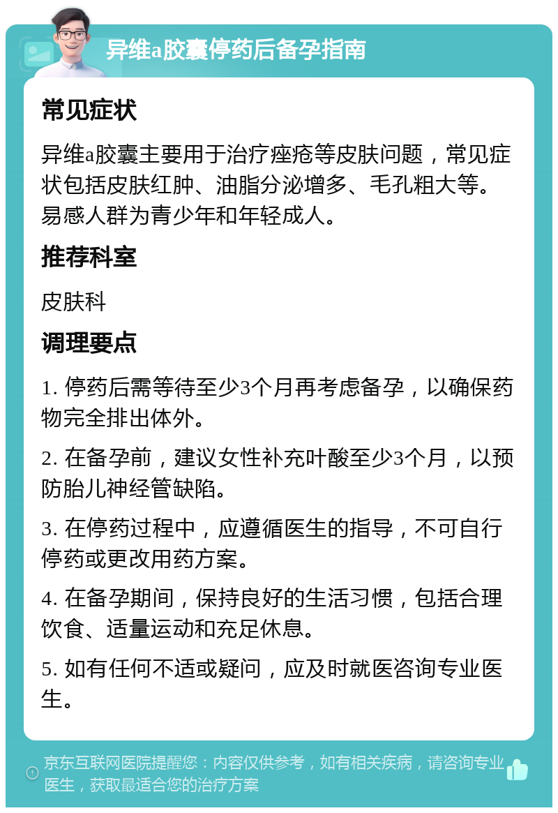 异维a胶囊停药后备孕指南 常见症状 异维a胶囊主要用于治疗痤疮等皮肤问题，常见症状包括皮肤红肿、油脂分泌增多、毛孔粗大等。易感人群为青少年和年轻成人。 推荐科室 皮肤科 调理要点 1. 停药后需等待至少3个月再考虑备孕，以确保药物完全排出体外。 2. 在备孕前，建议女性补充叶酸至少3个月，以预防胎儿神经管缺陷。 3. 在停药过程中，应遵循医生的指导，不可自行停药或更改用药方案。 4. 在备孕期间，保持良好的生活习惯，包括合理饮食、适量运动和充足休息。 5. 如有任何不适或疑问，应及时就医咨询专业医生。