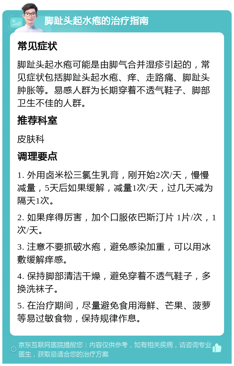 脚趾头起水疱的治疗指南 常见症状 脚趾头起水疱可能是由脚气合并湿疹引起的，常见症状包括脚趾头起水疱、痒、走路痛、脚趾头肿胀等。易感人群为长期穿着不透气鞋子、脚部卫生不佳的人群。 推荐科室 皮肤科 调理要点 1. 外用卤米松三氯生乳膏，刚开始2次/天，慢慢减量，5天后如果缓解，减量1次/天，过几天减为隔天1次。 2. 如果痒得厉害，加个口服依巴斯汀片 1片/次，1次/天。 3. 注意不要抓破水疱，避免感染加重，可以用冰敷缓解痒感。 4. 保持脚部清洁干燥，避免穿着不透气鞋子，多换洗袜子。 5. 在治疗期间，尽量避免食用海鲜、芒果、菠萝等易过敏食物，保持规律作息。