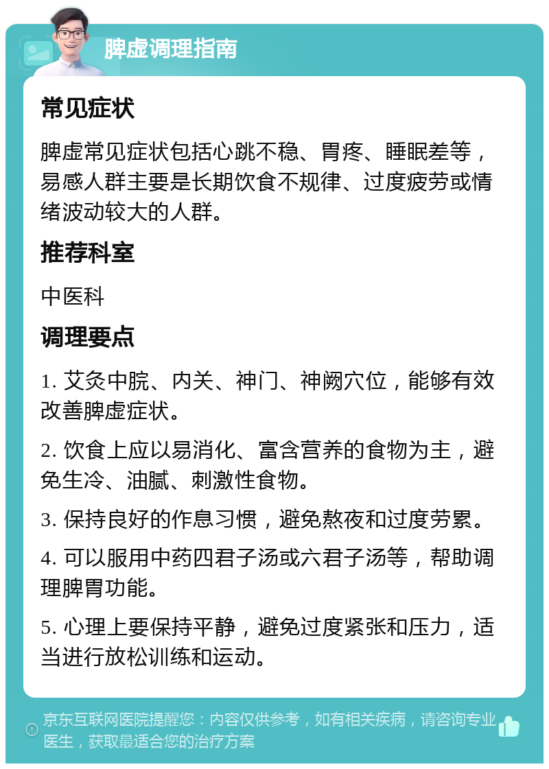 脾虚调理指南 常见症状 脾虚常见症状包括心跳不稳、胃疼、睡眠差等，易感人群主要是长期饮食不规律、过度疲劳或情绪波动较大的人群。 推荐科室 中医科 调理要点 1. 艾灸中脘、内关、神门、神阙穴位，能够有效改善脾虚症状。 2. 饮食上应以易消化、富含营养的食物为主，避免生冷、油腻、刺激性食物。 3. 保持良好的作息习惯，避免熬夜和过度劳累。 4. 可以服用中药四君子汤或六君子汤等，帮助调理脾胃功能。 5. 心理上要保持平静，避免过度紧张和压力，适当进行放松训练和运动。